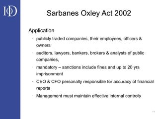 11
Sarbanes Oxley Act 2002
Application
- publicly traded companies, their employees, officers &
owners
- auditors, lawyers, bankers, brokers & analysts of public
companies,
- mandatory – sanctions include fines and up to 20 yrs
imprisonment
- CEO & CFO personally responsible for accuracy of financial
reports
- Management must maintain effective internal controls
 