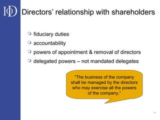 14
Directors’ relationship with shareholders
 fiduciary duties
 accountability
 powers of appointment & removal of directors
 delegated powers – not mandated delegates
“The business of the company
shall be managed by the directors
who may exercise all the powers
of the company.”
 