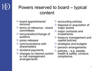 18
Powers reserved to board – typical
content
 board appointments/
removal
 terms of reference - board
committees
 remuneration/change of
auditors
 press releases
 communications with
shareholders
 dividend payments
 changes to internal control
or risk management
arrangements
 accounting policies
 disposal or acquisition of
major assets
 major contracts and
investments
 treasury management and
capital policies
 strategies and budgets
 pension arrangements
 policies – e.g. people,
health & safety, conduct,
compliance.
 