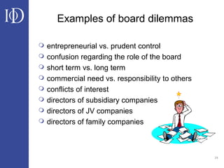 24
Examples of board dilemmas
 entrepreneurial vs. prudent control
 confusion regarding the role of the board
 short term vs. long term
 commercial need vs. responsibility to others
 conflicts of interest
 directors of subsidiary companies
 directors of JV companies
 directors of family companies
 