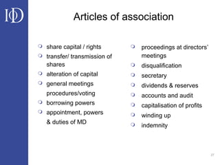 27
Articles of association
 share capital / rights
 transfer/ transmission of
shares
 alteration of capital
 general meetings
procedures/voting
 borrowing powers
 appointment, powers
& duties of MD
 proceedings at directors’
meetings
 disqualification
 secretary
 dividends & reserves
 accounts and audit
 capitalisation of profits
 winding up
 indemnity
 