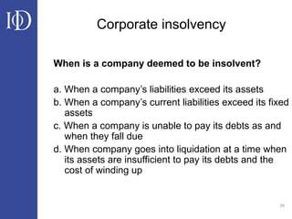 29
Corporate insolvency
When is a company deemed to be insolvent?
a. When a company’s liabilities exceed its assets
b. When a company’s current liabilities exceed its fixed
assets
c. When a company is unable to pay its debts as and
when they fall due
d. When company goes into liquidation at a time when
its assets are insufficient to pay its debts and the
cost of winding up
 