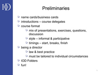3
Preliminaries
 name cards/business cards
 introductions – course delegates
 course format
 mix of presentations, exercises, questions,
discussion
 style – informal & participative
 timings – start, breaks, finish
 being a director
 law & best practice
 must be tailored to individual circumstances
 IOD Folders
 fun!
 