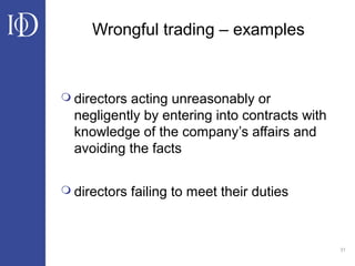 31
Wrongful trading – examples
 directors acting unreasonably or
negligently by entering into contracts with
knowledge of the company’s affairs and
avoiding the facts
 directors failing to meet their duties
 