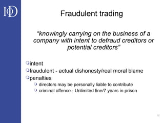 32
Fraudulent trading
“knowingly carrying on the business of a
company with intent to defraud creditors or
potential creditors”
intent
fraudulent - actual dishonesty/real moral blame
penalties
 directors may be personally liable to contribute
 criminal offence - Unlimited fine/7 years in prison
 