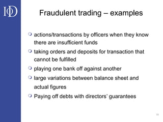 33
Fraudulent trading – examples
 actions/transactions by officers when they know
there are insufficient funds
 taking orders and deposits for transaction that
cannot be fulfilled
 playing one bank off against another
 large variations between balance sheet and
actual figures
 Paying off debts with directors’ guarantees
 