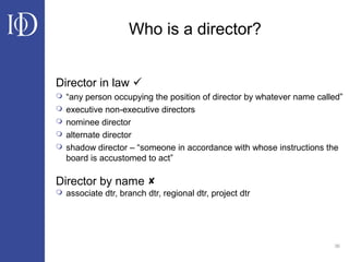 36
Who is a director?
Director in law 
 “any person occupying the position of director by whatever name called”
 executive non-executive directors
 nominee director
 alternate director
 shadow director – “someone in accordance with whose instructions the
board is accustomed to act”
Director by name 
 associate dtr, branch dtr, regional dtr, project dtr
 