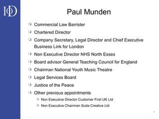 4
Paul Munden
 Commercial Law Barrister
 Chartered Director
 Company Secretary, Legal Director and Chief Executive
Business Link for London
 Non Executive Director NHS North Essex
 Board advisor General Teaching Council for England
 Chairman National Youth Music Theatre
 Legal Services Board
 Justice of the Peace
 Other previous appointments
 Non Executive Director Customer First UK Ltd
 Non Executive Chairman Soda Creative Ltd
 