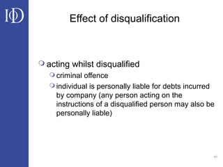 40
Effect of disqualification
 acting whilst disqualified
 criminal offence
 individual is personally liable for debts incurred
by company (any person acting on the
instructions of a disqualified person may also be
personally liable)
 