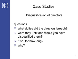 41
Case Studies
Disqualification of directors
questions
 what duties did the directors breach?
 were they unfit and would you have
disqualified them?
 if so, for how long?
 why?
 