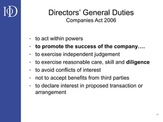 43
Directors’ General Duties
Companies Act 2006
- to act within powers
- to promote the success of the company….
- to exercise independent judgement
- to exercise reasonable care, skill and diligence
- to avoid conflicts of interest
- not to accept benefits from third parties
- to declare interest in proposed transaction or
arrangement
 