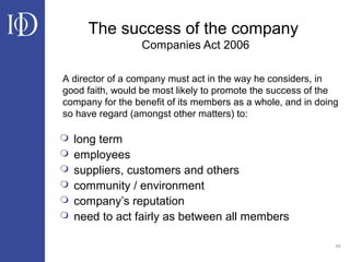 44
The success of the company
Companies Act 2006
 long term
 employees
 suppliers, customers and others
 community / environment
 company’s reputation
 need to act fairly as between all members
A director of a company must act in the way he considers, in
good faith, would be most likely to promote the success of the
company for the benefit of its members as a whole, and in doing
so have regard (amongst other matters) to:
 