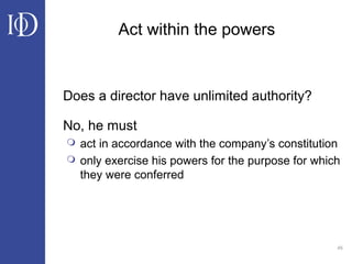 45
Act within the powers
Does a director have unlimited authority?
No, he must
 act in accordance with the company’s constitution
 only exercise his powers for the purpose for which
they were conferred
 