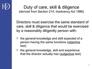 46
Duty of care, skill & diligence
(derived from Section 214, Insolvency Act 1986)
 the general knowledge and skill expected of a
person having the same functions (objective
test)
 the general knowledge, skill and experience
that the director actually has (subjective test)
Directors must exercise the same standard of
care, skill & diligence that would be exercised
by a reasonably diligently person with:
 