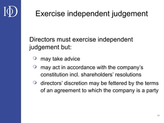 48
Exercise independent judgement
Directors must exercise independent
judgement but:
 may take advice
 may act in accordance with the company’s
constitution incl. shareholders’ resolutions
 directors’ discretion may be fettered by the terms
of an agreement to which the company is a party
 