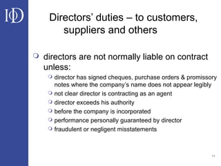 54
Directors’ duties – to customers,
suppliers and others
 directors are not normally liable on contract
unless:
 director has signed cheques, purchase orders & promissory
notes where the company’s name does not appear legibly
 not clear director is contracting as an agent
 director exceeds his authority
 before the company is incorporated
 performance personally guaranteed by director
 fraudulent or negligent misstatements
 
