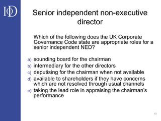 62
Senior independent non-executive
director
Which of the following does the UK Corporate
Governance Code state are appropriate roles for a
senior independent NED?
a) sounding board for the chairman
b) intermediary for the other directors
c) deputising for the chairman when not available
d) available to shareholders if they have concerns
which are not resolved through usual channels
e) taking the lead role in appraising the chairman’s
performance
 