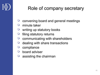 63
Role of company secretary
 convening board and general meetings
 minute taker
 writing up statutory books
 filing statutory returns
 communicating with shareholders
 dealing with share transactions
 compliance
 board adviser
 assisting the chairman
 