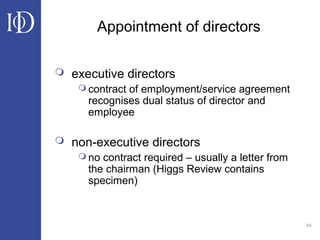64
Appointment of directors
 executive directors
 contract of employment/service agreement
recognises dual status of director and
employee
 non-executive directors
 no contract required – usually a letter from
the chairman (Higgs Review contains
specimen)
 