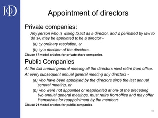 65
Appointment of directors
Private companies:
Any person who is willing to act as a director, and is permitted by law to
do so, may be appointed to be a director -
(a) by ordinary resolution, or
(b) by a decision of the directors
Clause 17 model articles for private share companies
Public Companies
At the first annual general meeting all the directors must retire from office.
At every subsequent annual general meeting any directors -
(a) who have been appointed by the directors since the last annual
general meeting, or
(b) who were not appointed or reappointed at one of the preceding
two annual general meetings, must retire from office and may offer
themselves for reappointment by the members
Clause 21 model articles for public companies
 