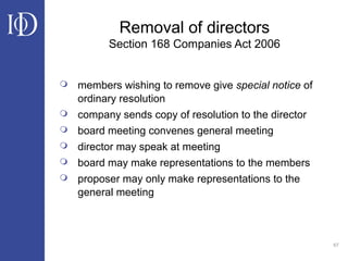 67
Removal of directors
Section 168 Companies Act 2006
 members wishing to remove give special notice of
ordinary resolution
 company sends copy of resolution to the director
 board meeting convenes general meeting
 director may speak at meeting
 board may make representations to the members
 proposer may only make representations to the
general meeting
 