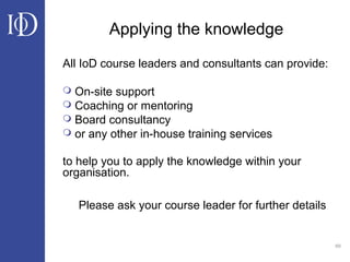 69
Applying the knowledge
All IoD course leaders and consultants can provide:
 On-site support
 Coaching or mentoring
 Board consultancy
 or any other in-house training services
to help you to apply the knowledge within your
organisation.
Please ask your course leader for further details
 