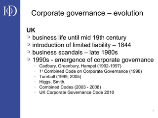 7
Corporate governance – evolution
UK
 business life until mid 19th century
 introduction of limited liability – 1844
 business scandals – late 1980s
 1990s - emergence of corporate governance
- Cadbury, Greenbury, Hampel (1992-1997)
- 1st
Combined Code on Corporate Governance (1998)
- Turnbull (1999, 2005)
- Higgs, Smith,
- Combined Codes (2003 - 2008)
- UK Corporate Governance Code 2010-
 