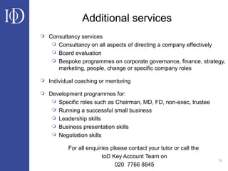 70
Additional services
 Consultancy services
 Consultancy on all aspects of directing a company effectively
 Board evaluation
 Bespoke programmes on corporate governance, finance, strategy,
marketing, people, change or specific company roles
 Individual coaching or mentoring
 Development programmes for:
 Specific roles such as Chairman, MD, FD, non-exec, trustee
 Running a successful small business
 Leadership skills
 Business presentation skills
 Negotiation skills
For all enquiries please contact your tutor or call the
IoD Key Account Team on
020 7766 8845
 