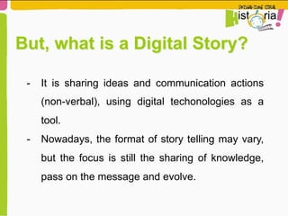 But, what is a Digital Story?
-  It is sharing ideas and communication actions
(non-verbal), using digital techonologies as a
tool.
-  Nowadays, the format of story telling may vary,
but the focus is still the sharing of knowledge,
pass on the message and evolve.
 