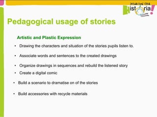 Pedagogical usage of stories
•  Drawing the characters and situation of the stories pupils listen to.
Artistic and Plastic Expression
•  Associate words and sentences to the created drawings
•  Organize drawings in sequences and rebuild the listened story
•  Create a digital comic
•  Build a scenario to dramatise on of the stories
•  Build accessories with recycle materials
 