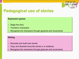 Pedagogical use of stories
Expression games
•  Stage the story
•  Transform characters
•  Recognize the characters through gestures and movements
Writing
•  Recreate and build new stories
•  Copy and illustrate favourite stories in a notebook.
•  Recognize the characters through gestures and movements
 