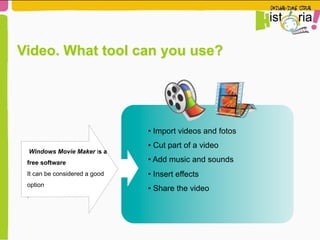 Windows Movie Maker is a
free software
It can be considered a good
option
.
• Import videos and fotos
• Cut part of a video
• Add music and sounds
• Insert effects
• Share the video
Video. What tool can you use?
 