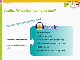 Audacity is a free software
It can be considered a good
option
• Record voice
• upload a music
• Cut a part of a music or voice
• Mix the sound of voice with music
• Insert efects
• Export the sound of a mp3 file
http://audacity.sourceforge.net/download/
Audio. What tool can you use?
 