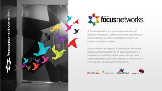 A Focusnetworks é um grupo especializado em
Solução e Negócios Digitais que reúne soluções que
potencializam o processo estratégico através de
projetos e sistemas online.
Suas unidades de negócio, a Interactive, MídiaNext,
Mlabs e a HyperCLASS, há 16 anos englobam o e-
business e o marketing digital para criar um novo
capital estratégico para seus clientes e levá-los a um
nível elevado de vantagem competitiva.
 