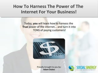 How To Harness The Power of The
   Internet For Your Business!

     Today, you will learn how to harness the
    True power of the internet... and turn it into
            TONS of paying customers!




                Proudly brought to you by:
                      Adam Dukes
 