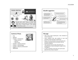 21/11/2019
1
Dr. Sajjad Ali Mangi is Assistant Professor in the department of Civil
Engineering, Mehran University of Engineering & Technology, SZAB
Campus Khairpur. Dr. Mangi has received his PhD degree from UTHM,
Malaysia under Government scholarship. He has presented / published
research articles in international conferences / world recognized
international journals. He is young and dynamic researcher having wide
national and international exposure.
Organized by: Department of Civil Engineering and MUCES-K
Valuable suggestions
Contents of Thesis
• Title
• Abstract
• Chapter 1- Introduction
– Problem statement
– Objectives
– Scope of study
• Chapter 2- Literature Review
• Chapter 3- Methodology
• Chapter 4- Results and Discussion
• References
Title page
• Title of your Thesis should give a clear indication of
research approach.
• name, academic title, your position at your own
university, month and year of submission.
• Words in the title should be chosen with great care,
and their association with one another must be
carefully considered.
• Title should be brief, accurate, descriptive and
comprehensive, clearly indicating the subject of the
investigation.
• In order to develop a clear title, you must be clear
about the focus of your research!
1 2
3 4
 