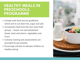 HEALTHY MEALS IN
PRESCHOOLS
PROGRAMME
Comply with food service guidelines
which aim to cut down fat, sugar and salt.
Incorporate food from the four main food
groups – brown rice and wholemeal
bread, meat and others, vegetables and
fruits.
Culinary training and assessments are
provided for pre-schools.
Encourage schools to educate children on
healthy eating.
 