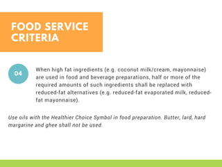 FOOD SERVICE
CRITERIA
When high fat ingredients (e.g. coconut milk/cream, mayonnaise)
are used in food and beverage preparations, half or more of the
required amounts of such ingredients shall be replaced with
reduced-fat alternatives (e.g. reduced-fat evaporated milk, reduced-
fat mayonnaise). 
04
Use oils with the Healthier Choice Symbol in food preparation. Butter, lard, hard
margarine and ghee shall not be used. 
 