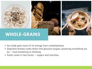 WHOLE-GRAINS
Our body gets most of its energy from carbohydrates. 
Digestion breaks carbs down into glucose (sugar), powering everything we
do – from breathing to thinking. 
Carbs come in two forms – sugars and starches.
 