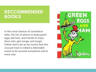 RECCOMMENDED
BOOKS
In this most famous of cumulative
tales, the list of places to enjoy green
eggs and ham, and friends to enjoy
them with, gets longer and longer.
Follow Sam-I-am as he insists that this
unusual treat is indeed a delectable
snack to be savored everywhere and in
every way. 
 