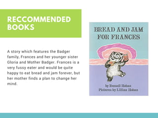 RECCOMMENDED
BOOKS
A story which features the Badger
family, Frances and her younger sister
Gloria and Mother Badger. Frances is a
very fussy eater and would be quite
happy to eat bread and jam forever, but
her mother finds a plan to change her
mind.
 