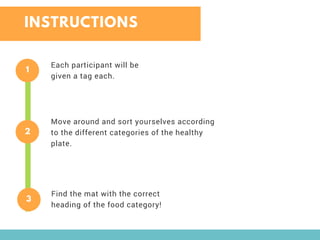 INSTRUCTIONS
1
Each participant will be
given a tag each.
2
Move around and sort yourselves according
to the different categories of the healthy
plate.
3
Find the mat with the correct
heading of the food category!
 