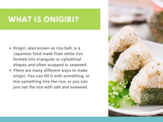 WHAT IS ONIGIRI?
Onigiri, also known as rice ball, is a
Japanese food made from white rice
formed into triangular or cylindrical
shapes and often wrapped in seaweed.
There are many different ways to make
onigiri; You can fill it with something, or
mix something into the rice, or you can
just eat the rice with salt and seaweed.
 