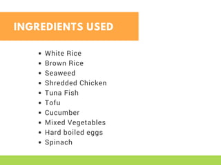 White Rice
Brown Rice
Seaweed
Shredded Chicken
Tuna Fish
Tofu
Cucumber
Mixed Vegetables
Hard boiled eggs
Spinach
INGREDIENTS USED
 