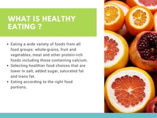 WHAT IS HEALTHY
EATING ?
Eating a wide variety of foods from all
food groups: whole-grains, fruit and
vegetables, meat and other protein-rich
foods including those containing calcium.
Selecting healthier food choices that are
lower in salt, added sugar, saturated fat
and trans fat.
Eating according to the right food
portions.
 