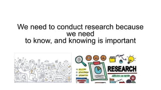 We need to conduct research because
we need
to know, and knowing is important
 