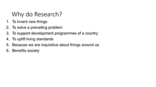 Why do Research?
1. To invent new things
2. To solve a prevailing problem
3. To support development programmes of a country
4. To uplift living standards
5. Because we are inquisitive about things around us
6. Benefits society
 
