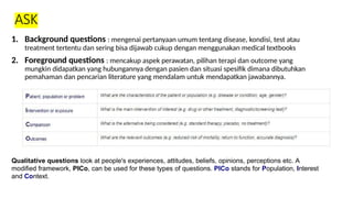 ASK
1. Background questions : mengenai pertanyaan umum tentang disease, kondisi, test atau
treatment tertentu dan sering bisa dijawab cukup dengan menggunakan medical textbooks
2. Foreground questions : mencakup aspek perawatan, pilihan terapi dan outcome yang
mungkin didapatkan yang hubungannya dengan pasien dan situasi spesifik dimana dibutuhkan
pemahaman dan pencarian literature yang mendalam untuk mendapatkan jawabannya.
Qualitative questions look at people's experiences, attitudes, beliefs, opinions, perceptions etc. A
modified framework, PICo, can be used for these types of questions. PICo stands for Population, Interest
and Context.
 