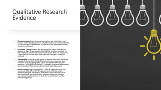 Qualitative Research
Evidence
• Phenomenology looks at human perception and subjectivity and
focuses on the 'lived experience’ of of the individual concerned. Data
of the participant's experience is collected using a focused but non-
structured interview.
• Grounded Theory involves the discovery of a theory through the
analysis of data. It is a research method that is almost opposite to
the traditional social science research in that it does not begin with
a hypothesis but starts with data collection through a variety of
methods.
• Ethnography is used to study groups of people who share social and
cultural characteristics; think of themselves as a group;and share
common language, geographic locale and identity. Ethnography
provides a 'portrait of the people'. It involves participant observation,
the recording of field notes and interviewing key informants.
• Action research asks the question, "What is happening here and
how could it be different?" It is a process of reflecting on the
world to change it followed by evaluation. Data collected can be
both qualitative and quantitative. Themes, issues and concerns
are extracted and discussed by both the research team and the
participating group.
 