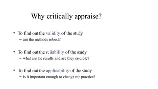 Why critically appraise?
• To find out the validity of the study
– are the methods robust?
• To find out the reliability of the study
– what are the results and are they credible?
• To find out the applicability of the study
– is it important enough to change my practice?
 